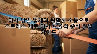 이사 당일, 업체와 원활한 소통으로 스트레스 제로! 이사 효율적 준비 완벽 가이드